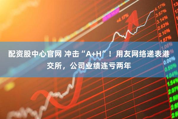 配资股中心官网 冲击“A+H”！用友网络递表港交所，公司业绩连亏两年