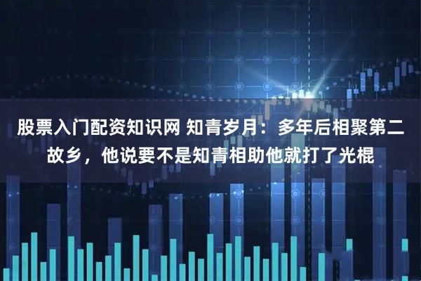 股票入门配资知识网 知青岁月：多年后相聚第二故乡，他说要不是知青相助他就打了光棍