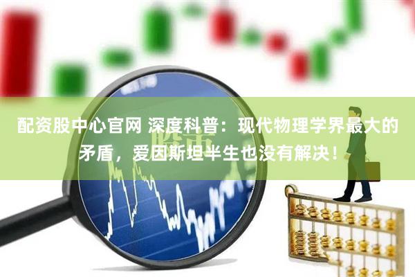 配资股中心官网 深度科普：现代物理学界最大的矛盾，爱因斯坦半生也没有解决！