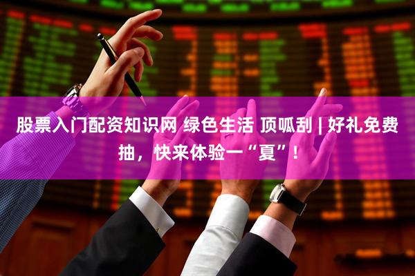 股票入门配资知识网 绿色生活 顶呱刮 | 好礼免费抽，快来体验一“夏”！