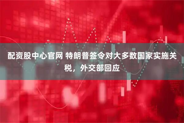配资股中心官网 特朗普签令对大多数国家实施关税，外交部回应