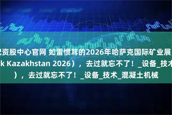 配资股中心官网 如雷惯耳的2026年哈萨克国际矿业展（Mining Week Kazakhstan 2026），去过就忘不了！_设备_技术_混凝土机械