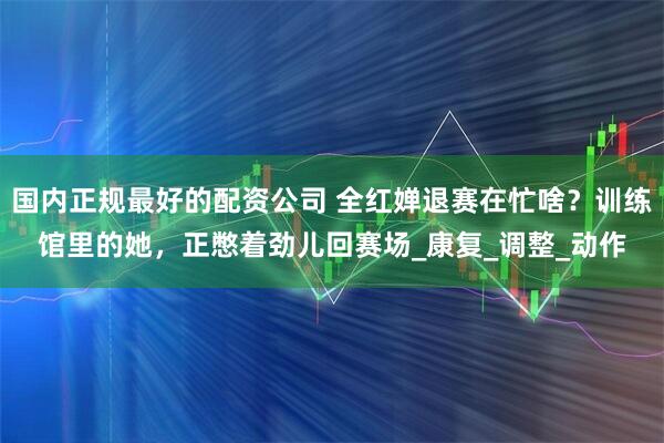 国内正规最好的配资公司 全红婵退赛在忙啥？训练馆里的她，正憋着劲儿回赛场_康复_调整_动作