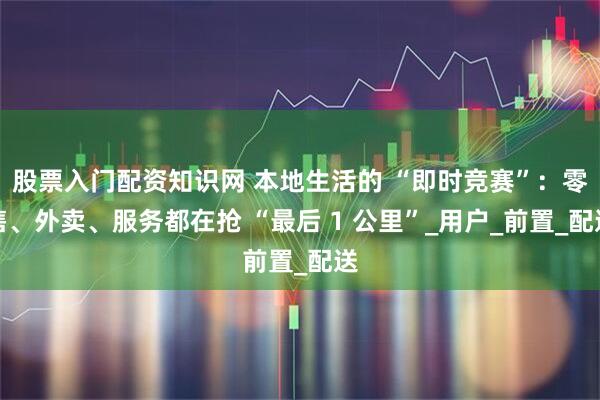 股票入门配资知识网 本地生活的 “即时竞赛”：零售、外卖、服务都在抢 “最后 1 公里”_用户_前置_配送