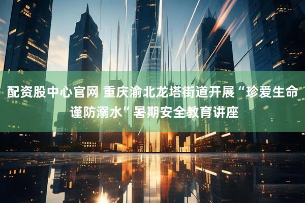 配资股中心官网 重庆渝北龙塔街道开展“珍爱生命 谨防溺水”暑期安全教育讲座