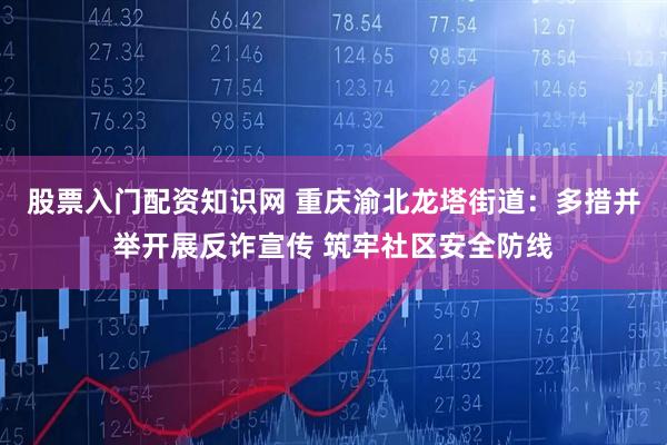 股票入门配资知识网 重庆渝北龙塔街道：多措并举开展反诈宣传 筑牢社区安全防线