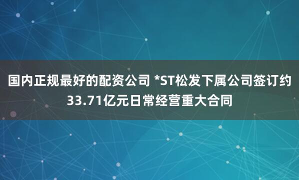国内正规最好的配资公司 *ST松发下属公司签订约33.71亿元日常经营重大合同