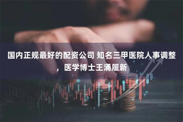 国内正规最好的配资公司 知名三甲医院人事调整，医学博士王涌履新