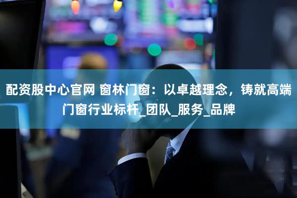 配资股中心官网 窗林门窗：以卓越理念，铸就高端门窗行业标杆_团队_服务_品牌