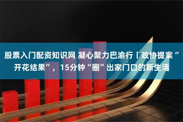 股票入门配资知识网 凝心聚力巴渝行丨政协提案“开花结果”，15分钟“圈”出家门口的新生活