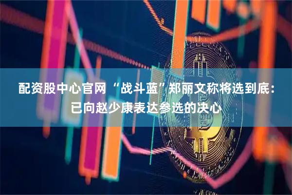 配资股中心官网 “战斗蓝”郑丽文称将选到底：已向赵少康表达参选的决心