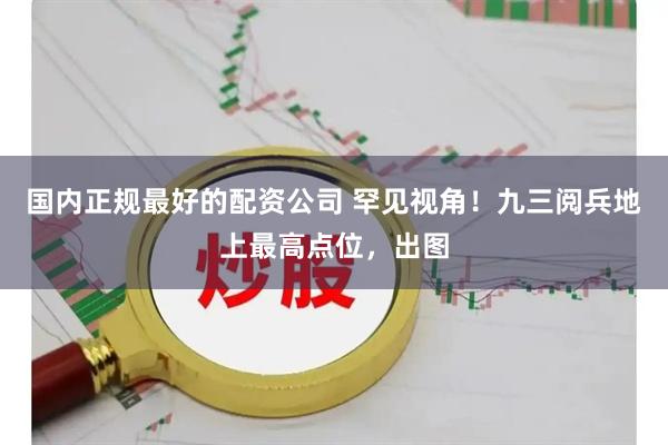 国内正规最好的配资公司 罕见视角！九三阅兵地上最高点位，出图