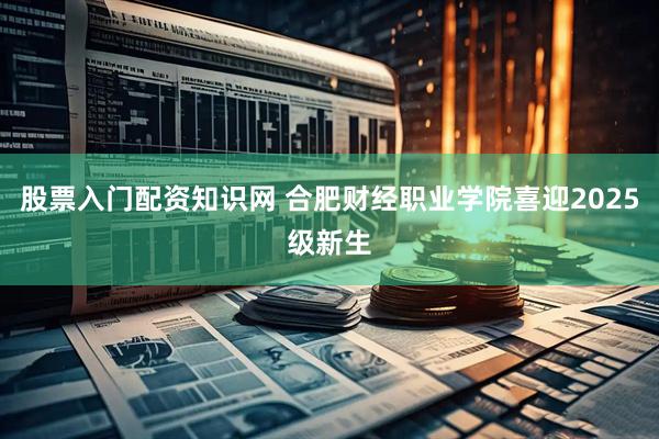 股票入门配资知识网 合肥财经职业学院喜迎2025级新生