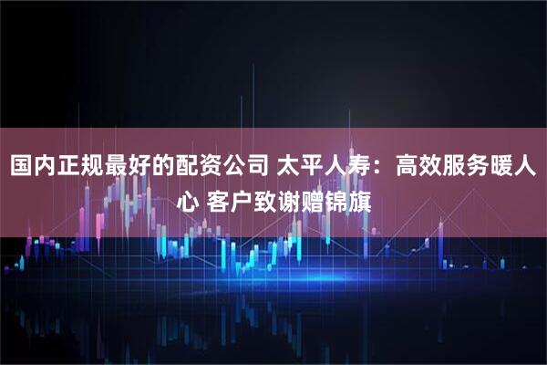 国内正规最好的配资公司 太平人寿：高效服务暖人心 客户致谢赠锦旗