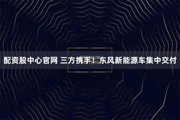 配资股中心官网 三方携手！东风新能源车集中交付