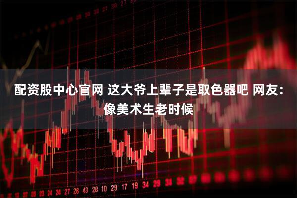 配资股中心官网 这大爷上辈子是取色器吧 网友：像美术生老时候