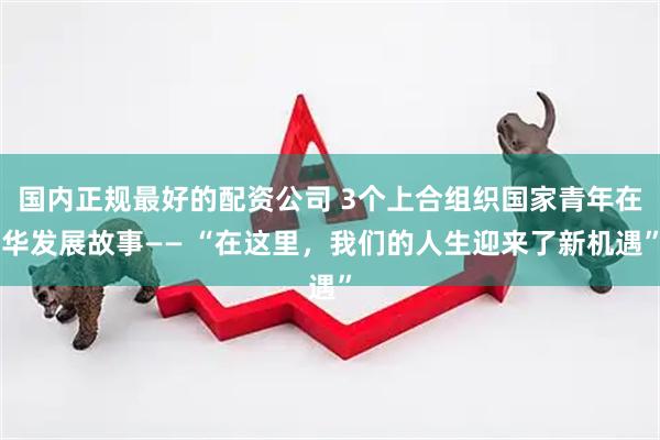 国内正规最好的配资公司 3个上合组织国家青年在华发展故事—— “在这里，我们的人生迎来了新机遇”