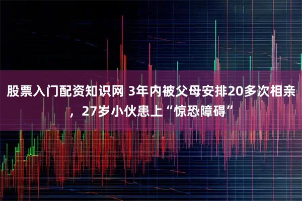 股票入门配资知识网 3年内被父母安排20多次相亲，27岁小伙患上“惊恐障碍”