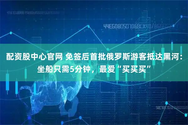 配资股中心官网 免签后首批俄罗斯游客抵达黑河：坐船只需5分钟，最爱“买买买”