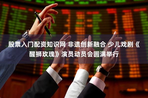 股票入门配资知识网 非遗创新融合 少儿戏剧《醒狮玫瑰》演员动员会圆满举行