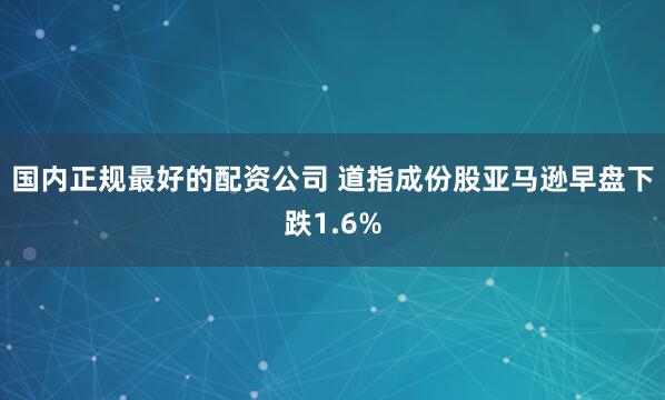 国内正规最好的配资公司 道指成份股亚马逊早盘下跌1.6%