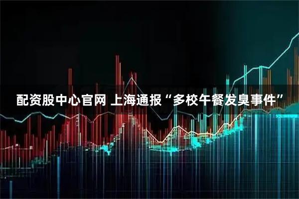 配资股中心官网 上海通报“多校午餐发臭事件”