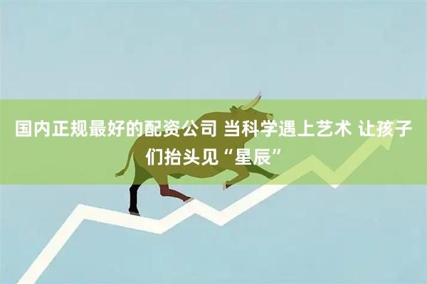 国内正规最好的配资公司 当科学遇上艺术 让孩子们抬头见“星辰”