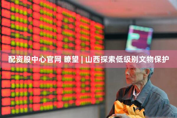 配资股中心官网 瞭望 | 山西探索低级别文物保护