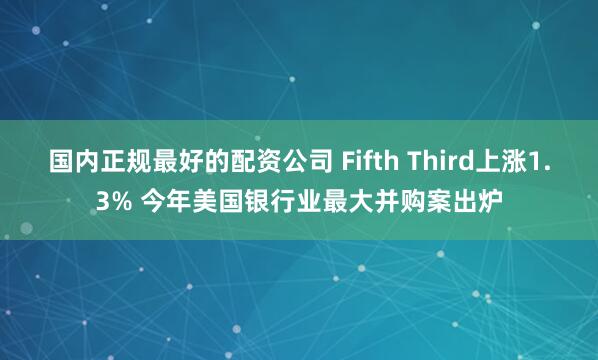 国内正规最好的配资公司 Fifth Third上涨1.3% 今年美国银行业最大并购案出炉