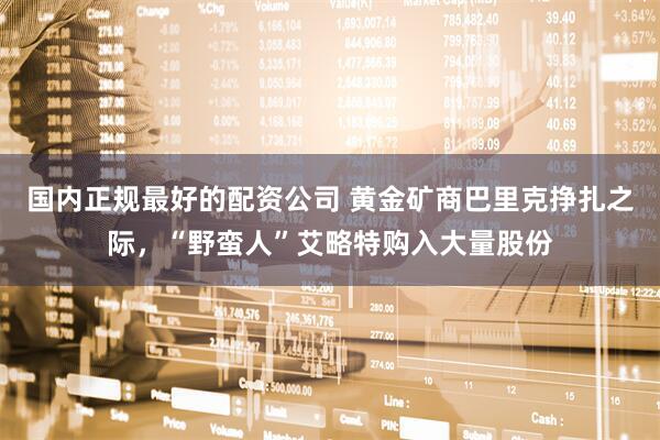 国内正规最好的配资公司 黄金矿商巴里克挣扎之际，“野蛮人”艾略特购入大量股份