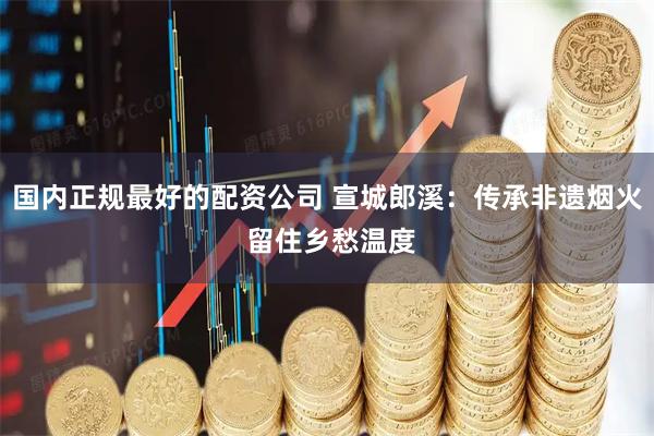 国内正规最好的配资公司 宣城郎溪：传承非遗烟火 留住乡愁温度