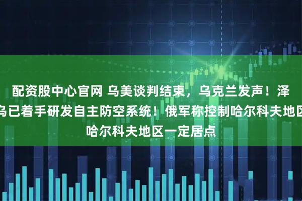 配资股中心官网 乌美谈判结束，乌克兰发声！泽连斯基：乌已着手研发自主防空系统！俄军称控制哈尔科夫地区一定居点